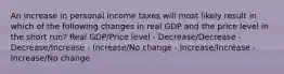 An increase in personal income taxes will most likely result in which of the following changes in real GDP and the price level in the short run? Real GDP/Price level - Decrease/Decrease - Decrease/Increase - Increase/No change - Increase/Increase - Increase/No change