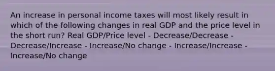 An increase in personal income taxes will most likely result in which of the following changes in real GDP and the price level in the short run? Real GDP/Price level - Decrease/Decrease - Decrease/Increase - Increase/No change - Increase/Increase - Increase/No change