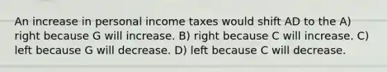 An increase in personal income taxes would shift AD to the A) right because G will increase. B) right because C will increase. C) left because G will decrease. D) left because C will decrease.