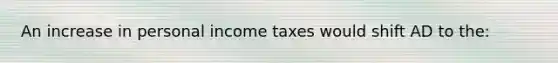 An increase in personal income taxes would shift AD to the: