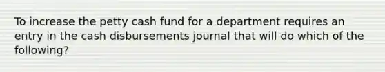 To increase the petty cash fund for a department requires an entry in the cash disbursements journal that will do which of the following?