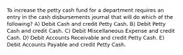 To increase the petty cash fund for a department requires an entry in the cash disbursements journal that will do which of the following? A) Debit Cash and credit Petty Cash. B) Debit Petty Cash and credit Cash. C) Debit Miscellaneous Expense and credit Cash. D) Debit Accounts Receivable and credit Petty Cash. E) Debit Accounts Payable and credit Petty Cash.