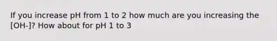 If you increase pH from 1 to 2 how much are you increasing the [OH-]? How about for pH 1 to 3