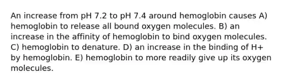 An increase from pH 7.2 to pH 7.4 around hemoglobin causes A) hemoglobin to release all bound oxygen molecules. B) an increase in the affinity of hemoglobin to bind oxygen molecules. C) hemoglobin to denature. D) an increase in the binding of H+ by hemoglobin. E) hemoglobin to more readily give up its oxygen molecules.