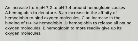 An increase from pH 7.2 to pH 7.4 around hemoglobin causes A.hemoglobin to denature. B.an increase in the affinity of hemoglobin to bind oxygen molecules. C.an increase in the binding of H+ by hemoglobin. D.hemoglobin to release all bound oxygen molecules. E.hemoglobin to more readily give up its oxygen molecules.