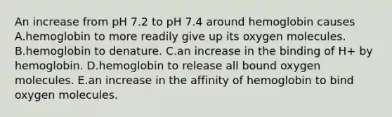 An increase from pH 7.2 to pH 7.4 around hemoglobin causes A.hemoglobin to more readily give up its oxygen molecules. B.hemoglobin to denature. C.an increase in the binding of H+ by hemoglobin. D.hemoglobin to release all bound oxygen molecules. E.an increase in the affinity of hemoglobin to bind oxygen molecules.