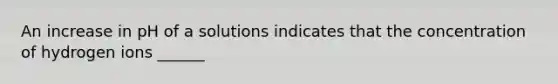 An increase in pH of a solutions indicates that the concentration of hydrogen ions ______