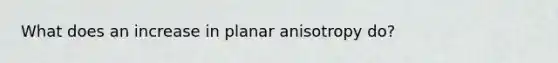 What does an increase in planar anisotropy do?