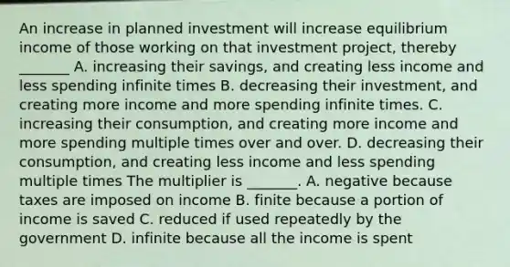 An increase in planned investment will increase equilibrium income of those working on that investment​ project, thereby _______ A. increasing their​ savings, and creating less income and less spending infinite times B. decreasing their​ investment, and creating more income and more spending infinite times. C. increasing their​ consumption, and creating more income and more spending multiple times over and over. D. decreasing their​ consumption, and creating less income and less spending multiple times The multiplier is _______. A. negative because taxes are imposed on income B. finite because a portion of income is saved C. reduced if used repeatedly by the government D. infinite because all the income is spent