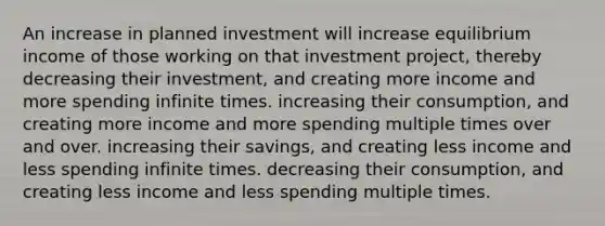 An increase in planned investment will increase equilibrium income of those working on that investment​ project, thereby decreasing their​ investment, and creating more income and more spending infinite times. increasing their​ consumption, and creating more income and more spending multiple times over and over. increasing their​ savings, and creating less income and less spending infinite times. decreasing their​ consumption, and creating less income and less spending multiple times.