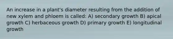 An increase in a plant's diameter resulting from the addition of new xylem and phloem is called: A) secondary growth B) apical growth C) herbaceous growth D) primary growth E) longitudinal growth