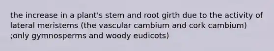 the increase in a plant's stem and root girth due to the activity of lateral meristems (the vascular cambium and cork cambium) ;only gymnosperms and woody eudicots)