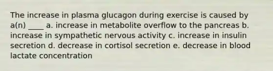 The increase in plasma glucagon during exercise is caused by a(n) ____ a. increase in metabolite overflow to the pancreas b. increase in sympathetic nervous activity c. increase in insulin secretion d. decrease in cortisol secretion e. decrease in blood lactate concentration