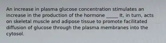 An increase in plasma glucose concentration stimulates an increase in the production of the hormone _____ It, in turn, acts on skeletal muscle and adipose tissue to promote facilitated diffusion of glucose through the plasma membranes into the cytosol.