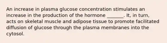 An increase in plasma glucose concentration stimulates an increase in the production of the hormone _______. It, in turn, acts on skeletal muscle and adipose tissue to promote facilitated diffusion of glucose through the plasma membranes into the cytosol.