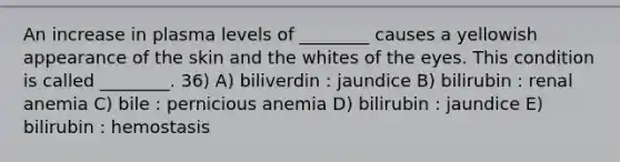 An increase in plasma levels of ________ causes a yellowish appearance of the skin and the whites of the eyes. This condition is called ________. 36) A) biliverdin : jaundice B) bilirubin : renal anemia C) bile : pernicious anemia D) bilirubin : jaundice E) bilirubin : hemostasis