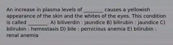 An increase in plasma levels of ________ causes a yellowish appearance of the skin and the whites of the eyes. This condition is called ________. A) biliverdin : jaundice B) bilirubin : jaundice C) bilirubin : hemostasis D) bile : pernicious anemia E) bilirubin : renal anemia