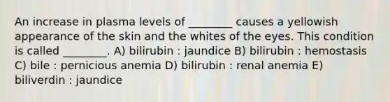 An increase in plasma levels of ________ causes a yellowish appearance of the skin and the whites of the eyes. This condition is called ________. A) bilirubin : jaundice B) bilirubin : hemostasis C) bile : pernicious anemia D) bilirubin : renal anemia E) biliverdin : jaundice