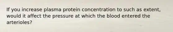 If you increase plasma protein concentration to such as extent, would it affect the pressure at which the blood entered the arterioles?