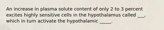 An increase in plasma solute content of only 2 to 3 percent excites highly sensitive cells in the hypothalamus called ___, which in turn activate the hypothalamic _____.