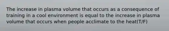 The increase in plasma volume that occurs as a consequence of training in a cool environment is equal to the increase in plasma volume that occurs when people acclimate to the heat(T/F)