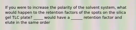 If you were to increase the polarity of the solvent system, what would happen to the retention factors of the spots on the silica gel TLC plate? _____ would have a ______ retention factor and elute in the same order