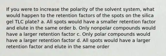 If you were to increase the polarity of the solvent system, what would happen to the retention factors of the spots on the silica gel TLC plate? a. All spots would have a smaller retention factor and elute in the same order b. Only nonpolar compounds would have a larger retention factor c. Only polar compounds would have a larger retention factor d. All spots would have a larger retention factor and elute in the same order