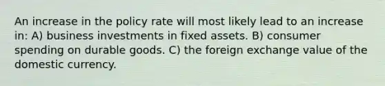 An increase in the policy rate will most likely lead to an increase in: A) business investments in fixed assets. B) consumer spending on durable goods. C) the foreign exchange value of the domestic currency.