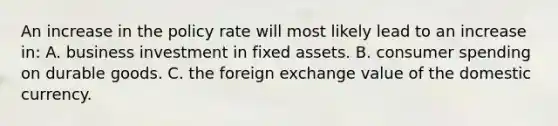 An increase in the policy rate will most likely lead to an increase in: A. business investment in fixed assets. B. consumer spending on durable goods. C. the foreign exchange value of the domestic currency.