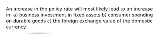 An increase in the policy rate will most likely lead to an increase in: a) business investment in fixed assets b) consumer spending on durable goods c) the foreign exchange value of the domestic currency