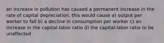 an increase in pollution has caused a permanent increase in the rate of capital depreciation. this would cause a) output per worker to fall b) a decline in consumption per worker c) an increase in the capital-labor ratio d) the capital-labor ratio to be unaffected