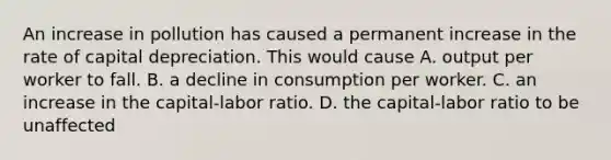 An increase in pollution has caused a permanent increase in the rate of capital depreciation. This would cause A. output per worker to fall. B. a decline in consumption per worker. C. an increase in the capital-labor ratio. D. the capital-labor ratio to be unaffected