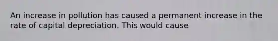 An increase in pollution has caused a permanent increase in the rate of capital depreciation. This would cause