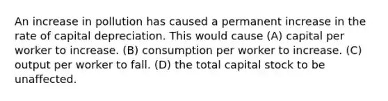 An increase in pollution has caused a permanent increase in the rate of capital depreciation. This would cause (A) capital per worker to increase. (B) consumption per worker to increase. (C) output per worker to fall. (D) the total capital stock to be unaffected.