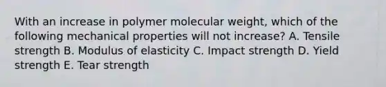 With an increase in polymer molecular weight, which of the following mechanical properties will not increase? A. Tensile strength B. Modulus of elasticity C. Impact strength D. Yield strength E. Tear strength