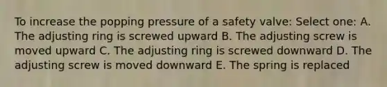 To increase the popping pressure of a safety valve: Select one: A. The adjusting ring is screwed upward B. The adjusting screw is moved upward C. The adjusting ring is screwed downward D. The adjusting screw is moved downward E. The spring is replaced