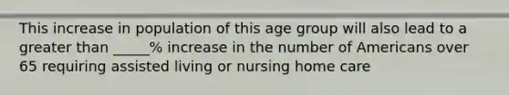 This increase in population of this age group will also lead to a greater than _____% increase in the number of Americans over 65 requiring assisted living or nursing home care