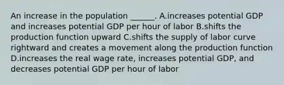 An increase in the population​ ______. A.increases potential GDP and increases potential GDP per hour of labor B.shifts the production function upward C.shifts the supply of labor curve rightward and creates a movement along the production function D.increases the real wage​ rate, increases potential​ GDP, and decreases potential GDP per hour of labor