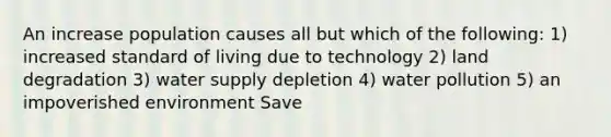 An increase population causes all but which of the following: 1) increased standard of living due to technology 2) land degradation 3) water supply depletion 4) water pollution 5) an impoverished environment Save