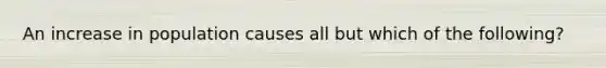 An increase in population causes all but which of the following?