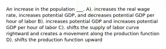 An increase in the population ___. A). increases the real wage rate, increases potential GDP, and decreases potential GDP per hour of labor B). increases potential GDP and increases potential GDP per hour of labor C). shifts the supply of labor curve rightward and creates a movement along the production function D). shifts the production function upward