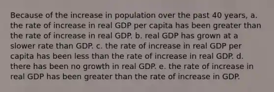 Because of the increase in population over the past 40 years, a. the rate of increase in real GDP per capita has been greater than the rate of increase in real GDP. b. real GDP has grown at a slower rate than GDP. c. the rate of increase in real GDP per capita has been less than the rate of increase in real GDP. d. there has been no growth in real GDP. e. the rate of increase in real GDP has been greater than the rate of increase in GDP.