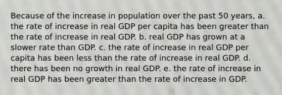 Because of the increase in population over the past 50 years, a. the rate of increase in real GDP per capita has been <a href='https://www.questionai.com/knowledge/ktgHnBD4o3-greater-than' class='anchor-knowledge'>greater than</a> the rate of increase in real GDP. b. real GDP has grown at a slower rate than GDP. c. the rate of increase in real GDP per capita has been <a href='https://www.questionai.com/knowledge/k7BtlYpAMX-less-than' class='anchor-knowledge'>less than</a> the rate of increase in real GDP. d. there has been no growth in real GDP. e. the rate of increase in real GDP has been greater than the rate of increase in GDP.