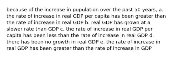 because of the increase in population over the past 50 years, a. the rate of increase in real GDP per capita has been greater than the rate of increase in real GDP b. real GDP has grown at a slower rate than GDP c. the rate of increase in real GDP per capita has been less than the rate of increase in real GDP d. there has been no growth in real GDP e. the rate of increase in real GDP has been greater than the rate of increase in GDP