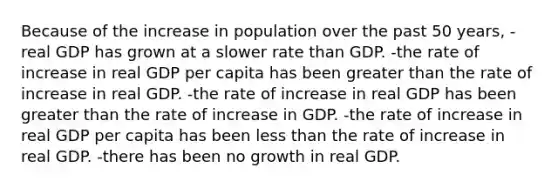 Because of the increase in population over the past 50 years, -real GDP has grown at a slower rate than GDP. -the rate of increase in real GDP per capita has been greater than the rate of increase in real GDP. -the rate of increase in real GDP has been greater than the rate of increase in GDP. -the rate of increase in real GDP per capita has been less than the rate of increase in real GDP. -there has been no growth in real GDP.