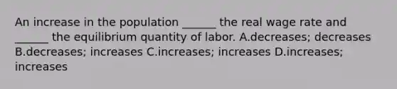 An increase in the population​ ______ the real wage rate and​ ______ the equilibrium quantity of labor. A.decreases; decreases B.decreases; increases C.increases; increases D.​increases; increases