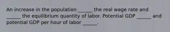 An increase in the population​ ______ the real wage rate and​ ______ the equilibrium quantity of labor. Potential GDP​ ______ and potential GDP per hour of labor​ ______.