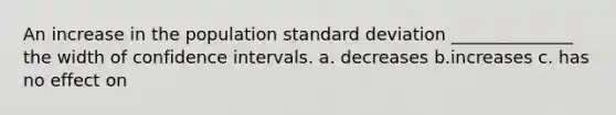 An increase in the population standard deviation ______________ the width of confidence intervals. a. decreases b.increases c. has no effect on