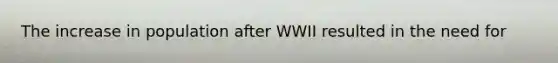 The increase in population after WWII resulted in the need for