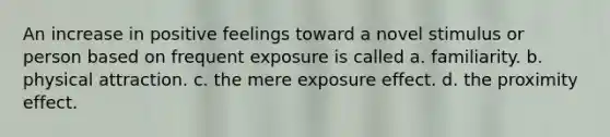 An increase in positive feelings toward a novel stimulus or person based on frequent exposure is called a. familiarity. b. physical attraction. c. the mere exposure effect. d. the proximity effect.